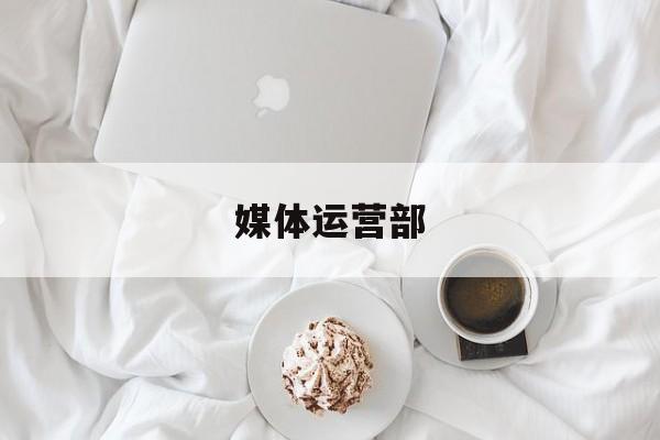 媒体运营部(媒体运营部的介绍)